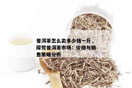 普洱茶怎么卖多少钱一斤，探究普洱茶市场：价格与销售策略分析