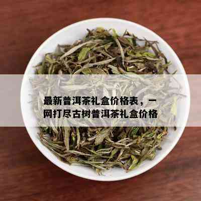 最新普洱茶礼盒价格表，一网打尽古树普洱茶礼盒价格