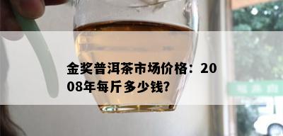 金奖普洱茶市场价格：2008年每斤多少钱？