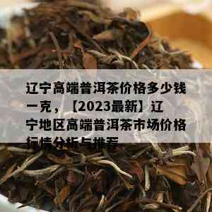 辽宁高端普洱茶价格多少钱一克，【2023最新】辽宁地区高端普洱茶市场价格行情分析与推荐