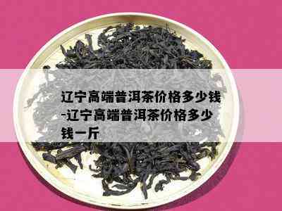 辽宁高端普洱茶价格多少钱-辽宁高端普洱茶价格多少钱一斤