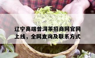 辽宁高端普洱茶招商网官网上线，全网查询及联系方式