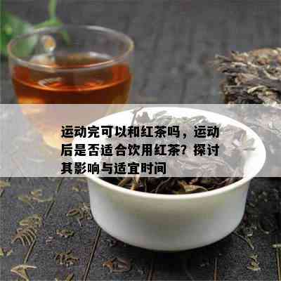 运动完可以和红茶吗，运动后是否适合饮用红茶？探讨其影响与适宜时间