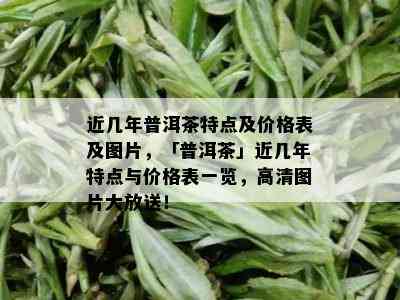 近几年普洱茶特点及价格表及图片，「普洱茶」近几年特点与价格表一览，高清图片大放送！