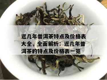 近几年普洱茶特点及价格表大全，全面解析：近几年普洱茶的特点及价格表一览