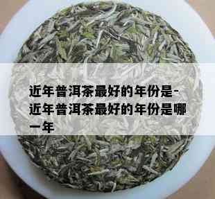 近年普洱茶更好的年份是-近年普洱茶更好的年份是哪一年