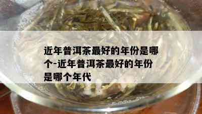 近年普洱茶更好的年份是哪个-近年普洱茶更好的年份是哪个年代