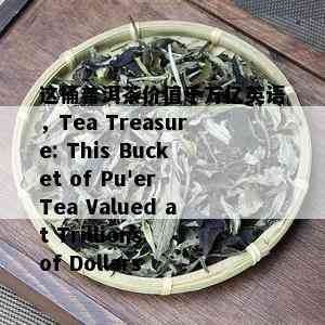 这桶普洱茶价值千万亿英语，Tea Treasure: This Bucket of Pu'er Tea Valued at Trillions of Dollars