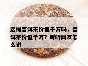 这桶普洱茶价值千万吗，普洱茶价值千万？听听网友怎么说