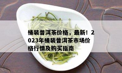 桶装普洱茶价格，最新！2023年桶装普洱茶市场价格行情及购买指南