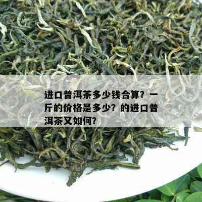 进口普洱茶多少钱合算？一斤的价格是多少？的进口普洱茶又如何？