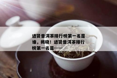 进贤普洱茶排行榜之一名是谁，揭晓！进贤普洱茶排行榜之一名是……