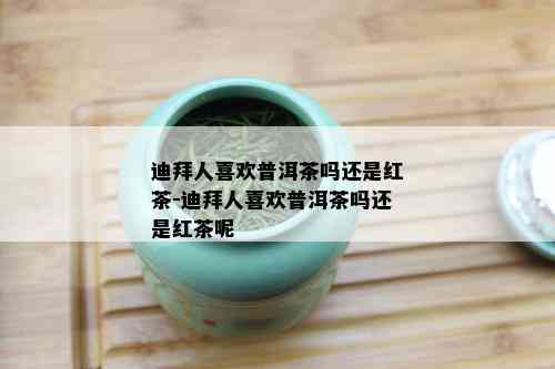 迪拜人喜欢普洱茶吗还是红茶-迪拜人喜欢普洱茶吗还是红茶呢