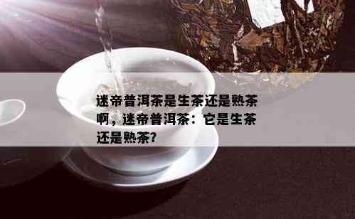 迷帝普洱茶是生茶还是熟茶啊，迷帝普洱茶：它是生茶还是熟茶？