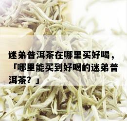 迷弟普洱茶在哪里买好喝，「哪里能买到好喝的迷弟普洱茶？」