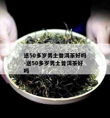 送50多岁男士普洱茶好吗-送50多岁男士普洱茶好吗