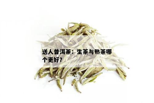 送人普洱茶：生茶与熟茶哪个更好？