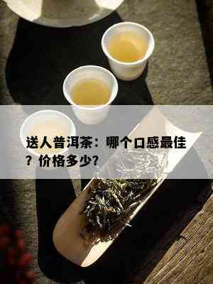 送人普洱茶：哪个口感更佳？价格多少？