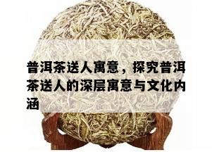 普洱茶送人寓意，探究普洱茶送人的深层寓意与文化内涵