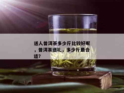 送人普洱茶多少斤比较好呢，普洱茶送礼，多少斤最合适？