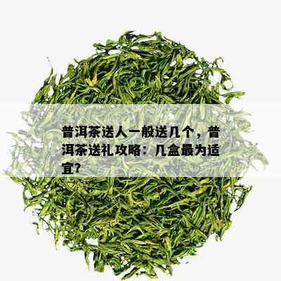 普洱茶送人一般送几个，普洱茶送礼攻略：几盒最为适宜？