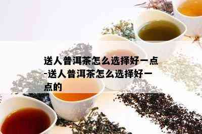 送人普洱茶怎么选择好一点-送人普洱茶怎么选择好一点的