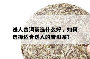 送人普洱茶选什么好，如何选择适合送人的普洱茶？