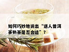 如何巧妙地说出“送人普洱茶熟茶是否合适”？