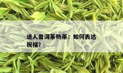 送人普洱茶熟茶：如何表达祝福？