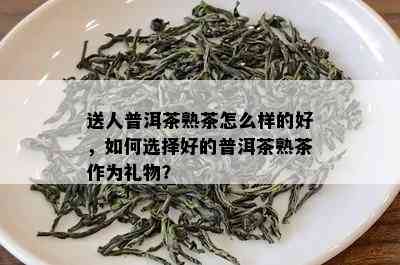 送人普洱茶熟茶怎么样的好，如何选择好的普洱茶熟茶作为礼物？