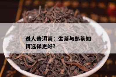 送人普洱茶：生茶与熟茶如何选择更好？