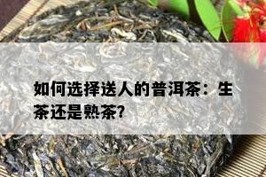 如何选择送人的普洱茶：生茶还是熟茶？