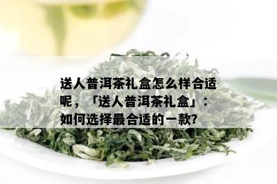 送人普洱茶礼盒怎么样合适呢，「送人普洱茶礼盒」：如何选择最合适的一款？