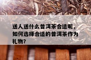 送人送什么普洱茶合适呢，如何选择合适的普洱茶作为礼物？