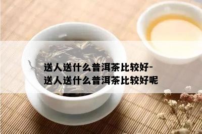 送人送什么普洱茶比较好-送人送什么普洱茶比较好呢