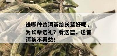 送哪种普洱茶给长辈好呢，为长辈选礼？看这篇，送普洱茶不再愁！