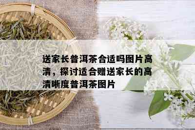 送家长普洱茶合适吗图片高清，探讨适合赠送家长的高清晰度普洱茶图片