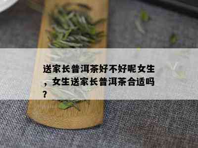 送家长普洱茶好不好呢女生，女生送家长普洱茶合适吗？