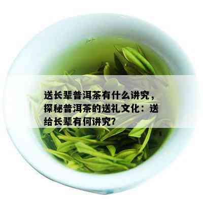 送长辈普洱茶有什么讲究，探秘普洱茶的送礼文化：送给长辈有何讲究？