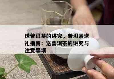 送普洱茶的讲究，普洱茶送礼指南：送普洱茶的讲究与注意事项