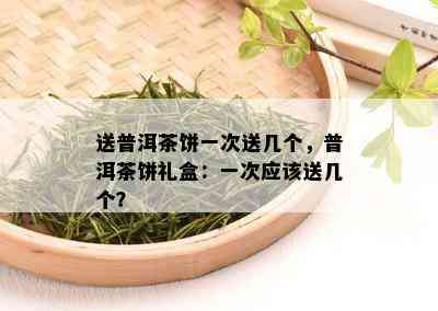 送普洱茶饼一次送几个，普洱茶饼礼盒：一次应该送几个？