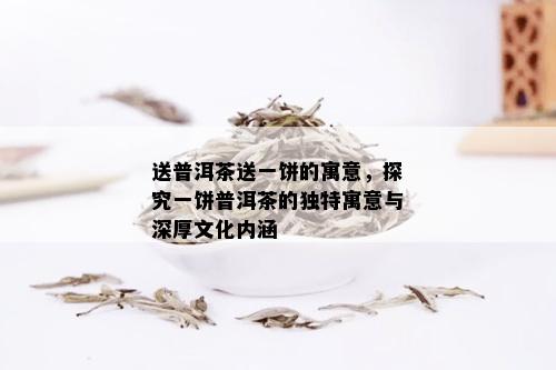 送普洱茶送一饼的寓意，探究一饼普洱茶的独特寓意与深厚文化内涵