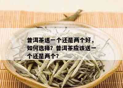 普洱茶送一个还是两个好，如何选择？普洱茶应该送一个还是两个？