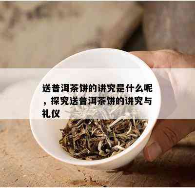 送普洱茶饼的讲究是什么呢，探究送普洱茶饼的讲究与礼仪