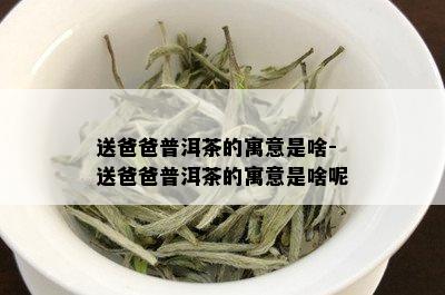 送爸爸普洱茶的寓意是啥-送爸爸普洱茶的寓意是啥呢