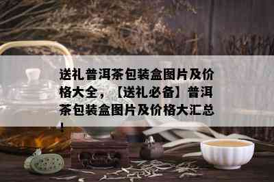 送礼普洱茶包装盒图片及价格大全，【送礼必备】普洱茶包装盒图片及价格大汇总！