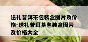 送礼普洱茶包装盒图片及价格-送礼普洱茶包装盒图片及价格大全