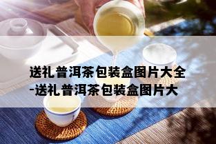 送礼普洱茶包装盒图片大全-送礼普洱茶包装盒图片大