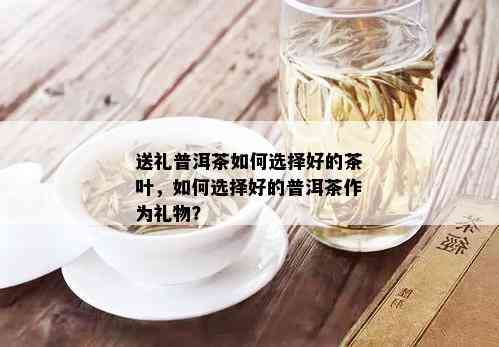 送礼普洱茶如何选择好的茶叶，如何选择好的普洱茶作为礼物？