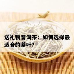 送礼物普洱茶：如何选择最适合的茶叶？